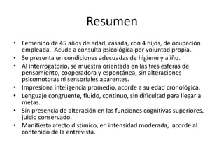 Resumen
• Femenino de 45 años de edad, casada, con 4 hijos, de ocupación
  empleada. Acude a consulta psicológica por voluntad propia.
• Se presenta en condiciones adecuadas de higiene y aliño.
• Al interrogatorio, se muestra orientada en las tres esferas de
  pensamiento, cooperadora y espontánea, sin alteraciones
  psicomotoras ni sensoriales aparentes.
• Impresiona inteligencia promedio, acorde a su edad cronológica.
• Lenguaje congruente, fluido, continuo, sin dificultad para llegar a
  metas.
• Sin presencia de alteración en las funciones cognitivas superiores,
  juicio conservado.
• Manifiesta afecto distímico, en intensidad moderada, acorde al
  contenido de la entrevista.
 