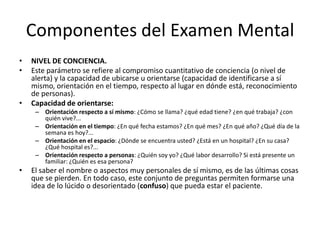 Componentes del Examen Mental
•   NIVEL DE CONCIENCIA.
•   Este parámetro se refiere al compromiso cuantitativo de conciencia (o nivel de
    alerta) y la capacidad de ubicarse u orientarse (capacidad de identificarse a sí
    mismo, orientación en el tiempo, respecto al lugar en dónde está, reconocimiento
    de personas).
•   Capacidad de orientarse:
     – Orientación respecto a sí mismo: ¿Cómo se llama? ¿qué edad tiene? ¿en qué trabaja? ¿con
       quién vive?...
     – Orientación en el tiempo: ¿En qué fecha estamos? ¿En qué mes? ¿En qué año? ¿Qué día de la
       semana es hoy?...
     – Orientación en el espacio: ¿Dónde se encuentra usted? ¿Está en un hospital? ¿En su casa?
       ¿Qué hospital es?...
     – Orientación respecto a personas: ¿Quién soy yo? ¿Qué labor desarrollo? Si está presente un
       familiar: ¿Quién es esa persona?
•   El saber el nombre o aspectos muy personales de sí mismo, es de las últimas cosas
    que se pierden. En todo caso, este conjunto de preguntas permiten formarse una
    idea de lo lúcido o desorientado (confuso) que pueda estar el paciente.
 