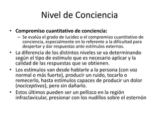 Nivel de Conciencia
• Compromiso cuantitativo de conciencia:
   – Se evalúa el grado de lucidez o el compromiso cuantitativo de
     conciencia, especialmente en lo referente a la dificultad para
     despertar y dar respuestas ante estímulos externos.
• La diferencia de los distintos niveles se va determinando
  según el tipo de estímulo que es necesario aplicar y la
  calidad de las respuestas que se obtienen.
• Los estímulos van desde hablarle a la persona (con voz
  normal o más fuerte), producir un ruido, tocarlo o
  remecerlo, hasta estímulos capaces de producir un dolor
  (nociceptivos), pero sin dañarlo.
• Estos últimos pueden ser un pellizco en la región
  infraclavicular, presionar con los nudillos sobre el esternón
 