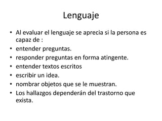 Lenguaje
• Al evaluar el lenguaje se aprecia si la persona es
  capaz de :
• entender preguntas.
• responder preguntas en forma atingente.
• entender textos escritos
• escribir un idea.
• nombrar objetos que se le muestran.
• Los hallazgos dependerán del trastorno que
  exista.
 