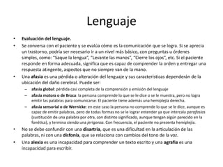 Lenguaje
•   Evaluación del lenguaje.
•   Se conversa con el paciente y se evalúa cómo es la comunicación que se logra. Si se aprecia
    un trastorno, podría ser necesario ir a un nivel más básico, con preguntas u órdenes
    simples, como: “Saque la lengua”, “Levante las manos”, “Cierre los ojos”, etc. Si el paciente
    responde en forma adecuada, significa que es capaz de comprender la orden y entregar una
    respuesta atingente, aspectos que no siempre van de la mano.
•   Una afasia es una pérdida o alteración del lenguaje y sus características dependerán de la
    ubicación del daño cerebral. Puede ser:
     –   afasia global: pérdida casi completa de la comprensión y emisión del lenguaje
     –   afasia motora o de Broca: la persona comprende lo que se le dice o se le muestra, pero no logra
         emitir las palabras para comunicarse. El paciente tiene además una hemiplejía derecha.
     –   afasia sensorial o de Wernicke: en este caso la persona no comprende lo que se le dice, aunque es
         capaz de emitir palabras, pero de todas formas no se le lograr entender ya que intercala parafasias
         (sustitución de una palabra por otra, con distinto significado, aunque tengan algún parecido en la
         fonética), y termina siendo una jerigonza. Con frecuencia, el paciente no presenta hemiplejía.
•   No se debe confundir con una disartria, que es una dificultad en la articulación de las
    palabras, ni con una disfonía, que se relaciona con cambios del tono de la voz.
•   Una alexia es una incapacidad para comprender un texto escrito y una agrafia es una
    incapacidad para escribir.
 