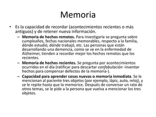 Memoria
• Es la capacidad de recordar (acontecimientos recientes o más
  antiguos) y de retener nueva información.
   – Memoria de hechos remotos. Para investigarla se pregunta sobre
     cumpleaños, fechas nacionales memorables, respecto a la familia,
     dónde estudió, dónde trabajó, etc. Las personas que están
     desarrollando una demencia, como se ve en la enfermedad de
     Alzheimer, tienden a recordar mejor los hechos remotos que los
     recientes.
   – Memoria de hechos recientes. Se pregunta por acontecimientos
     ocurridos en el día (ratificar para descartar confabulación -inventar
     hechos para compensar defectos de la memoria-).
   – Capacidad para aprender cosas nuevas o memoria inmediata. Se le
     mencionan al paciente tres objetos (por ejemplo, lápiz, auto, reloj), y
     se le repite hasta que lo memorice. Después de conversar un rato de
     otros temas, se le pide a la persona que vuelva a mencionar los tres
     objetos.
 