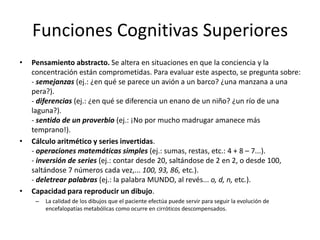 Funciones Cognitivas Superiores
•   Pensamiento abstracto. Se altera en situaciones en que la conciencia y la
    concentración están comprometidas. Para evaluar este aspecto, se pregunta sobre:
    - semejanzas (ej.: ¿en qué se parece un avión a un barco? ¿una manzana a una
    pera?).
    - diferencias (ej.: ¿en qué se diferencia un enano de un niño? ¿un río de una
    laguna?).
    - sentido de un proverbio (ej.: ¡No por mucho madrugar amanece más
    temprano!).
•   Cálculo aritmético y series invertidas.
    - operaciones matemáticas simples (ej.: sumas, restas, etc.: 4 + 8 – 7...).
    - inversión de series (ej.: contar desde 20, saltándose de 2 en 2, o desde 100,
    saltándose 7 números cada vez,... 100, 93, 86, etc.).
    - deletrear palabras (ej.: la palabra MUNDO, al revés... o, d, n, etc.).
•   Capacidad para reproducir un dibujo.
     –   La calidad de los dibujos que el paciente efectúa puede servir para seguir la evolución de
         encefalopatías metabólicas como ocurre en cirróticos descompensados.
 