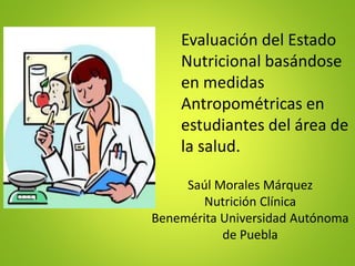 Evaluación del Estado
Nutricional basándose
en medidas
Antropométricas en
estudiantes del área de
la salud.
Saúl Morales Márquez
Nutrición Clínica
Benemérita Universidad Autónoma
de Puebla
 