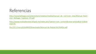Referencias
http://www.kelloggs.es/content/dam/newton/media/manual_de_nutricion_new/Manual_Nutri
cion_Kelloggs_Capitulo_07.pdf
http://www.noalaobesidad.df.gob.mx/index.php?option=com_content&view=article&id=52&Ite
mid=76
file:///C:/Users/USUARIO/Downloads/Manual-de-Pediatr%C3%ADa.pdf
 