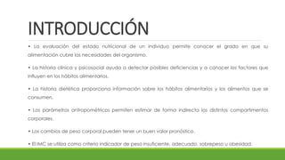 INTRODUCCIÓN
• La evaluación del estado nutricional de un individuo permite conocer el grado en que su
alimentación cubre las necesidades del organismo.
• La historia clínica y psicosocial ayuda a detectar posibles deficiencias y a conocer los factores que
influyen en los hábitos alimentarios.
• La historia dietética proporciona información sobre los hábitos alimentarios y los alimentos que se
consumen.
• Los parámetros antropométricos permiten estimar de forma indirecta los distintos compartimentos
corporales.
• Los cambios de peso corporal pueden tener un buen valor pronóstico.
• El IMC se utiliza como criterio indicador de peso insuficiente, adecuado, sobrepeso u obesidad.
 