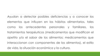 Ayudan a detectar posibles deficiencias y a conocer los
elementos que influyen en los hábitos alimentarios, tales
como los antecedentes personales y familiares, los
tratamientos terapéuticos (medicamentos que modifican el
apetito y/o el sabor de los alimentos; medicamentos que
interaccionan con componentes de los alimentos), el estilo
de vida, la situación económica y la cultura.
 