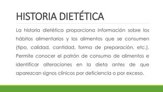 HISTORIA DIETÉTICA
La historia dietética proporciona información sobre los
hábitos alimentarios y los alimentos que se consumen
(tipo, calidad, cantidad, forma de preparación, etc.).
Permite conocer el patrón de consumo de alimentos e
identificar alteraciones en la dieta antes de que
aparezcan signos clínicos por deficiencia o por exceso.
 