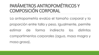 PARÁMETROS ANTROPOMÉTRICOS Y
COMPOSICIÓN CORPORAL
La antropometría evalúa el tamaño corporal y la
proporción entre talla y peso. Igualmente, permite
estimar de forma indirecta los distintos
compartimentos corporales (agua, masa magra y
masa grasa).
 