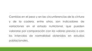 Cambios en el peso y en las circunferencias de la cintura
y de la cadera, entre otros, son indicadores de
variaciones en el estado nutricional, que pueden
valorarse por comparación con los valores previos o con
los intervalos de normalidad obtenidos en estudios
poblacionales.
 