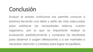 Conclusión
Evaluar el estado nutricional nos permite conocer si
estamos llevando una dieta y estilo de vida adecuados
para satisfacer las necesidades básicas nuestro
organismo, por lo que es importante realizar la
evaluación periódicamente y comparar los resultados
para observar si surgen alteraciones y si son normales o
necesitan atención y cambios para lograr el equilibrio.
 