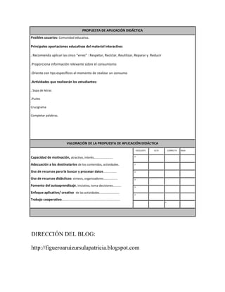 PROPUESTA DE APLICACIÓN DIDÁCTICA
Posibles usuarios: Comunidad educativa.

Principales aportaciones educativas del material interactivo:

. Recomienda aplicar las cinco “erres” : Respetar, Reciclar, Reutilizar, Reparar y Reducir

.Proporciona información relevante sobre el consumismo

.Orienta con tips específicos al momento de realizar un consumo

.Actividades que realizarán los estudiantes:

. Sopa de letras

.Puzles

Crucigrama

Completar palabras.




                                   VALORACIÓN DE LA PROPUESTA DE APLICACIÓN DIDÁCTICA
                                                                                                 EXCELENTE       ALTA       CORRECTA   BAJA

                                                                                            .x               .          .              .
Capacidad de motivación, atractivo, interés…………………….
Adecuación a los destinatarios de los contenidos, actividades.                              .x               .          .              .


Uso de recursos para la buscar y procesar datos................                             .x               .          .              .


Uso de recursos didácticos: síntesis, organizadores.................                        .x               .          .              .

Fomento del autoaprendizaje. iniciativa, toma decisiones..........                          .x               .          .              .

Enfoque aplicativo/ creativo de las actividades........................                     .x               .          .              .

Trabajo cooperativo......................................................................
                                                                                            .                .          x              .




DIRECCIÓN DEL BLOG:

http://figueroaruizursulapatricia.blogspot.com
 