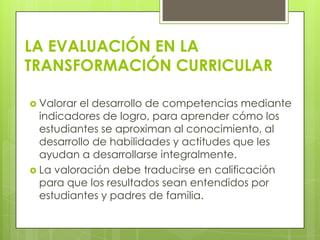 LA EVALUACIÓN EN LA
TRANSFORMACIÓN CURRICULAR

 Valorar el desarrollo de competencias mediante
  indicadores de logro, para aprender cómo los
  estudiantes se aproximan al conocimiento, al
  desarrollo de habilidades y actitudes que les
  ayudan a desarrollarse integralmente.
 La valoración debe traducirse en calificación
  para que los resultados sean entendidos por
  estudiantes y padres de familia.
 