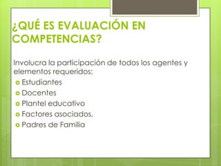 ¿QUÉ ES EVALUACIÓN EN
COMPETENCIAS?

Involucra la participación de todos los agentes y
elementos requeridos:
  Estudiantes
  Docentes
  Plantel educativo
  Factores asociados,
  Padres de Familia
 