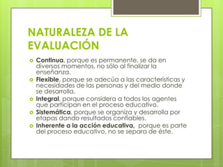 NATURALEZA DE LA
EVALUACIÓN
   Continua, porque es permanente, se da en
    diversos momentos, no sólo al finalizar la
    enseñanza.
   Flexible, porque se adecúa a las características y
    necesidades de las personas y del medio donde
    se desarrolla.
   Integral, porque considera a todos los agentes
    que participan en el proceso educativo.
   Sistemática, porque se organiza y desarrolla por
    etapas dando resultados confiables.
   Inherente a la acción educativa, porque es parte
    del proceso educativo, no se separa de éste.
 