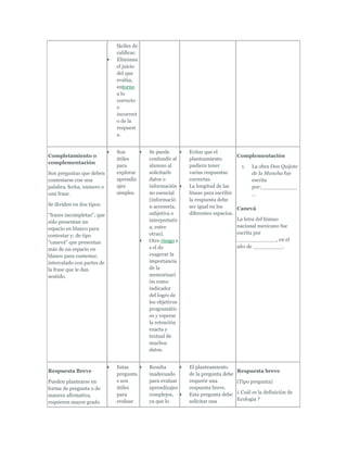 fáciles de
                            calificar.
                            Eliminan
                            el juicio
                            del que
                            evalúa,
                            entorno
                            a lo
                            correcto
                            o
                            incorrect
                            o de la
                            respuest
                            a.


                            Son          Se puede        Evitar que el
Completamiento o                                                              Complementación
                            útiles       confundir al    planteamiento
complementación
                            para         alumno al       pudiera tener          1. La obra Don Quijote
Son preguntas que deben     explorar     solicitarle     varias respuestas           de la Mancha fue
contestarse con una         aprendiz     datos o         correctas.                  escrita
palabra, fecha, número o    ajes         información     La longitud de las          por:___________
una frase.                  simples.     no esencial     líneas para escribir        _
                                         (informació     la respuesta debe
Se dividen en dos tipos:                 n accesoria,    ser igual en los     Canevá
"frases incompletas", que                subjetiva o     diferentes espacios.
                                         interpretativ                        La letra del himno
sólo presentan un
                                         a, entre                             nacional mexicano fue
espacio en blanco para
                                         otras).                              escrita por
contestar y; de tipo
                                         Otro riesgo e                        ____________, en el
"canevá" que presentan
                                         s el de                              año de _________.
más de un espacio en
blanco para contestar,                   exagerar la
intercalado con partes de                importancia
la frase que le dan                      de la
sentido.                                 memorizaci
                                         ón como
                                         indicador
                                         del logro de
                                         los objetivos
                                         programátic
                                         os y esperar
                                         la retención
                                         exacta y
                                         textual de
                                         muchos
                                         datos.


                            Estas        Resulta         El planteamiento
Respuesta Breve                                                                Respuesta breve
                            pregunta     inadecuado      de la pregunta debe
Pueden plantearse en        s son        para evaluar    requerir una          (Tipo pregunta)
forma de pregunta o de      útiles       aprendizajes    respuesta breve.
                            para         complejos,      Esta pregunta debe    ¿ Cuál es la definición de
manera afirmativa,
                            evaluar      ya que lo       solicitar una         Ecología ?
requieren mayor grado
 