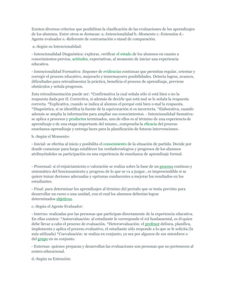 Existen diversos criterios que posibilitan la clasificación de las evaluaciones de los aprendizajes
de los alumnos. Entre otros se destacan: a.-Intencionalidad b.-Momento c.-Extensión d.-
Agente evaluador e.-Referente de contrastación o stand de comparación.
a.-Según su Intencionalidad:
- Intencionalidad Diagnóstica: explorar, verificar el estado de los alumnos en cuanto a
conocimientos previos, actitudes, expectativas, al momento de iniciar una experiencia
educativa.
- Intencionalidad Formativa: disponer de evidencias continuas que permitan regular, orientar y
corregir el proceso educativo, mejorarlo y tenermayores posibilidades. Detecta logros, avances,
dificultades para retroalimentar la práctica, beneficia el proceso de aprendizaje, previene
obstáculos y señala progresos.
Esta retroalimentación puede ser: *Confirmativa la cual señala sólo si está bien o no la
respuesta dada por él. Correctiva, si además de decirle que está mal se le señala la respuesta
correcta. *Explicativa, cuando se indica al alumno el porqué está bien o mal la respuesta.
*Diagnóstica, si se identifica la fuente de la equivocación si es incorrecta. *Elaborativa, cuando
además se amplia la información para ampliar sus conocimientos. - Intencionalidad Sumativa:
se aplica a procesos y productos terminados, uno de ellos es al término de una experiencia de
aprendizaje o de una etapa importante del mismo., comprueba la eficacia del proceso
enseñanza-aprendizaje y entrega luces para la planificación de futuras intervenciones.
b.-Según el Momento:
- Inicial: se efectúa al inicio y posibilita el conocimiento de la situación de partida. Decide por
donde comenzar para luego establecer los verdaderoslogros y progresos de los alumnos
atribuyéndoles su participación en una experiencia de enseñanza de aprendizaje formal.


- Procesual: si el enjuiciamiento o valoración se realiza sobre la base de un proceso continuo y
sistemático del funcionamiento y progreso de lo que se va a juzgar.. es imprescindible si se
quiere tomar deciones adecuadas y oprtunas conducentes a mejorar los resultados en los
estudiantes.
- Final: para determinar los aprendizajes al término del periodo que se tenía previsto para
desarrollar un curso o una unidad, con el cual los alumnos deberían lograr
determinados objetivos.
c.-Según el Agente Evaluador:
- Interno: realizadas por las personas que participan directamente de la experiencia educativa.
En ellas existen: *Autoevaluación: al estudiante le corresponde el rol fundamental, es él quien
debe llevar a cabo el proceso de evaluación. *Heteroevaluación: el profesor delinea, planifica,
implementa y aplica el proceso evaluativo, el estudiante sólo responde a lo que se le solicita (la
más utilizada) *Coevaluación: se realiza en conjunto, ya sea por algunos de sus miembros o
del grupo en su conjunto.
- Externas: quienes preparan y desarrollan las evaluaciones son personas que no pertenecen al
centro educacional.
d.-Según su Extensión:
 
