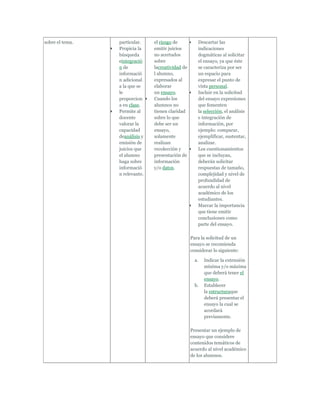 sobre el tema.   particular.    el riesgo de          Descartar las
                 Propicia la    emitir juicios        indicaciones
                 búsqueda       no acertados          dogmáticas al solicitar
                 eintegració    sobre                 el ensayo, ya que éste
                 n de           lacreatividad de      se caracteriza por ser
                 informació     l alumno,             un espacio para
                 n adicional    expresados al         expresar el punto de
                 a la que se    elaborar              vista personal.
                 le             un ensayo.            Incluir en la solicitud
                 proporcion     Cuando los            del ensayo expresiones
                 a en clase.    alumnos no            que fomenten
                 Permite al     tienen claridad       la selección, el análisis
                 docente        sobre lo que          e integración de
                 valorar la     debe ser un           información, por
                 capacidad      ensayo,               ejemplo: comparar,
                 deanálisis y   solamente             ejemplificar, sustentar,
                 emisión de     realizan              analizar.
                 juicios que    recolección y         Los cuestionamientos
                 el alumno      presentación de       que se incluyan,
                 haga sobre     información           deberán solicitar
                 informació     y/o datos.            respuestas de tamaño,
                 n relevante.                         complejidad y nivel de
                                                      profundidad de
                                                      acuerdo al nivel
                                                      académico de los
                                                      estudiantes.
                                                      Marcar la importancia
                                                      que tiene emitir
                                                      conclusiones como
                                                      parte del ensayo.

                                                   Para la solicitud de un
                                                   ensayo se recomienda
                                                   considerar lo siguiente:

                                                     a.   Indicar la extensión
                                                          mínima y/o máxima
                                                          que deberá tener el
                                                          ensayo.
                                                     b.   Establecer
                                                          la estructuraque
                                                          deberá presentar el
                                                          ensayo la cual se
                                                          acordará
                                                          previamente.

                                                   Presentar un ejemplo de
                                                   ensayo que considere
                                                   contenidos temáticos de
                                                   acuerdo al nivel académico
                                                   de los alumnos.
 