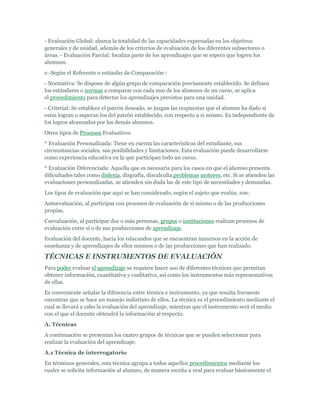 - Evaluación Global: abarca la totalidad de las capacidades expresadas en los objetivos
generales y de unidad, además de los criterios de evaluación de los diferentes subsectores o
áreas. - Evaluación Parcial: focaliza parte de los aprendizajes que se espera que logren los
alumnos.
e.-Según el Referente o estándar de Comparación :
- Normativa: Se dispone de algún grupo de comparación previamente establecido. Se definen
los estándares o normas a comparar con cada uno de los alumnos de un curso, se aplica
el procedimiento para detectar los aprendizajes previstos para una unidad.
- Criterial: Se establece el patrón deseado, se juzgan las respuestas que el alumno ha dado si
estas logran o superan los del patrón establecido, con respecto a si mismo. Es independiente de
los logros alcanzados por los demás alumnos.
Otros tipos de Procesos Evaluativos
* Evaluación Personalizada: Tiene en cuenta las características del estudiante, sus
circunstancias sociales, sus posibilidades y limitaciones. Esta evaluación puede desarrollarse
como experiencia educativa en la que participan todo un curso.
* Evaluación Diferenciada: Aquella que es necesaria para los casos en que el alumno presenta
dificultades tales como dislexia, disgrafía, discalculia,problemas motores, etc. Si se atienden las
evaluaciones personalizadas, se atienden sin duda las de este tipo de necesidades y demandas.
Los tipos de evaluación que aquí se han considerado, según el sujeto que evalúa, son:
Autoevaluación, al participar con procesos de evaluación de sí mismo o de las producciones
propias.
Coevaluación, al participar dos o más personas, grupos o instituciones realizan procesos de
evaluación entre sí o de sus producciones de aprendizaje.
Evaluación del docente, hacia los educandos que se encuentran inmersos en la acción de
enseñanza y de aprendizajes de ellos mismos o de las producciones que han realizado.

TÉCNICAS E INSTRUMENTOS DE EVALUACIÓN
Para poder evaluar el aprendizaje se requiere hacer uso de diferentes técnicas que permitan
obtener información, cuantitativa y cualitativa, así como los instrumentos más representativos
de ellas.
Es conveniente señalar la diferencia entre técnica e instrumento, ya que resulta frecuente
encontrar que se hace un manejo indistinto de ellos. La técnica es el procedimiento mediante el
cual se llevará a cabo la evaluación del aprendizaje, mientras que el instrumento será el medio
con el que el docente obtendrá la información al respecto.
A. Técnicas
A continuación se presentan los cuatro grupos de técnicas que se pueden seleccionar para
realizar la evaluación del aprendizaje:
A.1 Técnica de interrogatorio
En términos generales, esta técnica agrupa a todos aquellos procedimientos mediante los
cuales se solicita información al alumno, de manera escrita u oral para evaluar básicamente el
 