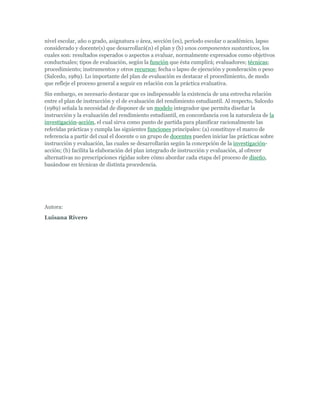 nivel escolar, año o grado, asignatura o área, sección (es), período escolar o académico, lapso
considerado y docente(s) que desarrollará(n) el plan y (b) unos componentes sustantivos, los
cuales son: resultados esperados o aspectos a evaluar, normalmente expresados como objetivos
conductuales; tipos de evaluación, según la función que ésta cumplirá; evaluadores; técnicas;
procedimiento; instrumentos y otros recursos; fecha o lapso de ejecución y ponderación o peso
(Salcedo, 1989). Lo importante del plan de evaluación es destacar el procedimiento, de modo
que refleje el proceso general a seguir en relación con la práctica evaluativa.
Sin embargo, es necesario destacar que es indispensable la existencia de una estrecha relación
entre el plan de instrucción y el de evaluación del rendimiento estudiantil. Al respecto, Salcedo
(1989) señala la necesidad de disponer de un modelo integrador que permita diseñar la
instrucción y la evaluación del rendimiento estudiantil, en concordancia con la naturaleza de la
investigación-acción, el cual sirva como punto de partida para planificar racionalmente las
referidas prácticas y cumpla las siguientes funciones principales: (a) constituye el marco de
referencia a partir del cual el docente o un grupo de docentes pueden iniciar las prácticas sobre
instrucción y evaluación, las cuales se desarrollarán según la concepción de la investigación-
acción; (b) facilita la elaboración del plan integrado de instrucción y evaluación, al ofrecer
alternativas no prescripciones rígidas sobre cómo abordar cada etapa del proceso de diseño,
basándose en técnicas de distinta procedencia.




Autora:
Luisana Rivero
 