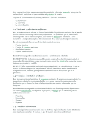 área cognoscitiva. Estas preguntas requerirán su opinión, valoración personal o interpretación
de la realidad, basándose en los contenidos del programa de estudio.
Algunos de los instrumentos utilizados para llevar a cabo esta técnica son:
   El cuestionario
   La entrevista
   La autoevaluación

A.2 Técnica de resolución de problemas
Esta técnica consiste en solicitar al alumno la resolución de problemas, mediante ello se podrán
evaluar los conocimientos y habilidades que éste tiene. Los problemas que se presenten al
alumno pueden ser de orden conceptual, para valorar el dominio del estudiante a nivel
declarativo o bien pueden implicar el reconocimiento de la secuencia de un procedimiento.
En esta técnica puede hacerse uso de los siguientes instrumentos:
   Pruebas objetivas
   Pruebas de ensayo o por temas
   Simuladores escritos
   Pruebas estandarizadas

Los instrumentos pueden clasificarse de acuerdo a la información solicitada:
DE PRODUCCIÓN: el alumno responde libremente para resolver el problema presentado o
desarrollar el tema solicitado, ya que los reactivos no son de tipo objetivo, las respuestas no son
únicas y su extensión es variable.
DE SELECCIÓN: en estos instrumentos la respuesta es única y su extensión breve, ya que se
solicita al alumno que para dar respuesta a un reactivo presentado, realice actividades de
complementación, selección, jerarquización o identificación de las opciones que se le
presentan.
A.3 Técnica de solicitud de productos
Esta técnica se refiere a la solicitud de productos resultantes de un proceso de aprendizaje, los
cuales deben reflejar los cambios producidos en el campo cognoscitivo y demuestren las
habilidades que el alumno ha desarrollado o adquirido, así como la información que ha
integrado.
Los instrumentos que pueden utilizarse en esta técnica son diversos y variados dependiendo
del área de conocimiento, los objetivos, el propósito y eltiempo que se determine para su
elaboración, éstos son:
   Proyectos
   Monografías
   Ensayos
   Reportes

A.4 Técnica de observación
Esta técnica permite evaluar aspectos como el afectivo y el psicomotor, los cuales difícilmente
se evaluarían con otro tipo de técnica, ya que de manera inmediata se identifican
 