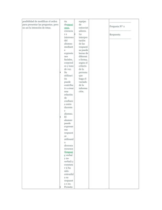 posibilidad de modificar el orden    ón           equipo      ______________
para presentar las preguntas, pero   deemoci      de
                                                              Pregunta Nº 2
no así la intención de éstas.        ones,        entrevist
                                                              ______________
                                     creencia     adores.
                                     se           La          Respuesta
                                     intereses    interpre    ______________
                                     del          tación
                                     alumno       de las
                                     mediant      respuest
                                     e            as puede
                                     expresio     leerse de
                                     nes          diferent
                                     faciales,    e forma,
                                     corporal     según el
                                     es y tono    criterio
                                     de voz.      de la
                                     Su           persona
                                     utilizaci    que
                                     ón           haga el
                                     puede        vaciado
                                     contribu     de la
                                     ir a crear   informa
                                     una          ción.
                                     relación
                                     de
                                     confianz
                                     a entre
                                     docente
                                     y
                                     alumno.
                                     El
                                     alumno
                                     puede
                                     expresar
                                     sus
                                     respuest
                                     as
                                     utilizand
                                     o
                                     diversos
                                     recursos
                                     (lenguaj
                                     e verbal
                                     y no
                                     verbal) y
                                     constata
                                     r si ha
                                     sido
                                     entendid
                                     a su
                                     respuest
                                     a o no.
                                     Permite
 