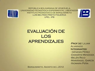 REPÚBLICA BOLIVARIANA DE VENEZUELA
UNIVERSIDAD PEDAGÓGICA EXPERIMENTAL LIBERTADOR
     INSTITUTO PEDAGÓGICO DE BARQUISIMETO
          LUÍS BELTRÁN PRIETO FIGUEROA
                    UPEL - IPB




     EVALUACIÓN DE
          LOS
     APRENDIZAJES                       -Prof.(a): Liliam
                                        Alvarado
                                        Integrantes:
                                        - Génesis Pérez
                                        -Damarys Mendoza
                                        -Belén Rico
                                        -Mariángel García
                                        -Xiomara Peña
     Barquisimeto, Agosto de l 2012
 
