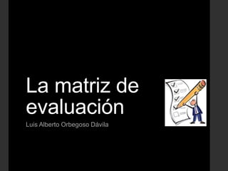 La matriz de
evaluación
Luis Alberto Orbegoso Dávila
 