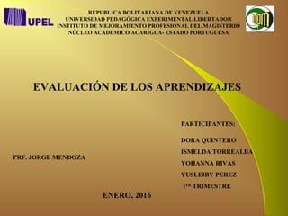 REPUBLICA BOLIVARIANA DE VENEZUELA
UNIVERSIDAD PEDAGÓGICA EXPERIMENTAL LIBERTADOR
INSTITUTO DE MEJORAMIENTO PROFESIONAL DEL MAGISTERIO
NÚCLEO ACADÉMICO ACARIGUA- ESTADO PORTUGUESA
EVALUACIÓN DE LOS APRENDIZAJES
PARTICIPANTES:
DORA QUINTERO
ISMELDA TORREALBA
YOHANNA RIVAS
YUSLEIBY PEREZ
1ER
TRIMESTRE
ENERO, 2016
PRF. JORGE MENDOZA
 