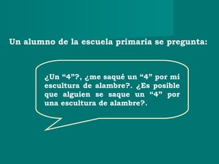 ¿Un “4”?, ¿me saqué un “4” por mi
escultura de alambre?. ¿Es posible
que alguien se saque un “4” por
una escultura de alambre?.
Un alumno de la escuela primaria se pregunta:
 