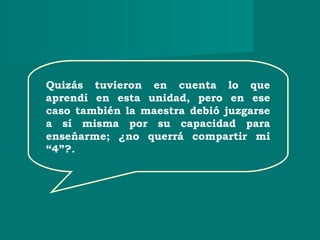Quizás tuvieron en cuenta lo que
aprendí en esta unidad, pero en ese
caso también la maestra debió juzgarse
a sí misma por su capacidad para
enseñarme; ¿no querrá compartir mi
“4”?.
 