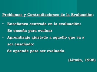 Problemas y Contradicciones de la EvaluaciónProblemas y Contradicciones de la Evaluación::
• Enseñanza centrada en la evaluación:Enseñanza centrada en la evaluación:
Se enseña para evaluarSe enseña para evaluar
• Aprendizaje ajustado a aquello que va aAprendizaje ajustado a aquello que va a
ser enseñado:ser enseñado:
Se aprende para ser evaluado.Se aprende para ser evaluado.
(Litwin, 1998)(Litwin, 1998)
 