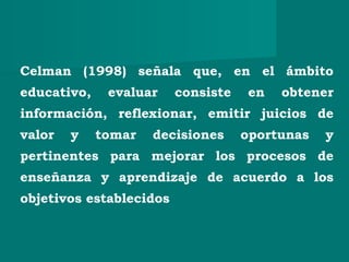 Celman (1998) señala que, en el ámbito
educativo, evaluar consiste en obtener
información, reflexionar, emitir juicios de
valor y tomar decisiones oportunas y
pertinentes para mejorar los procesos de
enseñanza y aprendizaje de acuerdo a los
objetivos establecidos
 