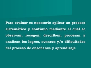 Para evaluar es necesario aplicar un proceso
sistemático y continuo mediante el cual se
observan, recogen, describen, procesan y
analizan los logros, avances y/o dificultades
del proceso de enseñanza y aprendizaje
 