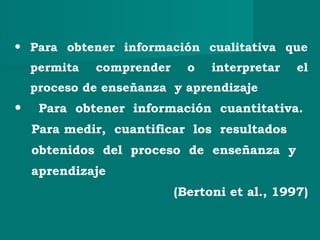 • Para obtener información cualitativa que
permita comprender o interpretar el
proceso de enseñanza y aprendizaje
• Para obtener información cuantitativa.
Para medir, cuantificar los resultados
obtenidos del proceso de enseñanza y
aprendizaje
(Bertoni et al., 1997)
 