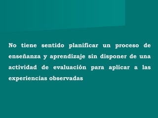No tiene sentido planificar un proceso de
enseñanza y aprendizaje sin disponer de una
actividad de evaluación para aplicar a las
experiencias observadas
 