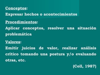 Conceptos:
Expresar hechos o acontecimientos
Procedimientos:
Aplicar conceptos, resolver una situación
problemática
Valores:
Emitir juicios de valor, realizar análisis
crítico tomando una postura y/o evaluando
otras, etc.
(Coll, 1987)
 