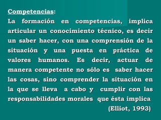 Competencias:
La formación en competencias, implicaLa formación en competencias, implica
articular un conocimiento técnico, es decirarticular un conocimiento técnico, es decir
un saber hacer, con una comprensión de laun saber hacer, con una comprensión de la
situación y una puesta en práctica desituación y una puesta en práctica de
valores humanos. Es decir, actuar devalores humanos. Es decir, actuar de
manera competente no sólo es saber hacermanera competente no sólo es saber hacer
las cosas, sino comprender la situación enlas cosas, sino comprender la situación en
la que se lleva a cabo y cumplir con lasla que se lleva a cabo y cumplir con las
responsabilidades morales que ésta implicaresponsabilidades morales que ésta implica
(Elliot, 1993)(Elliot, 1993)
 