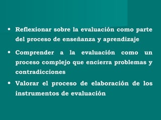 • Reflexionar sobre la evaluación como parte
del proceso de enseñanza y aprendizaje
• Comprender a la evaluación como un
proceso complejo que encierra problemas y
contradicciones
• Valorar el proceso de elaboración de los
instrumentos de evaluación
 