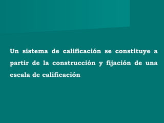 Un sistema de calificación se constituye a
partir de la construcción y fijación de una
escala de calificación
 