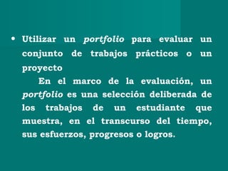 • Utilizar un portfolio para evaluar un
conjunto de trabajos prácticos o un
proyecto
En el marco de la evaluación, un
portfolio es una selección deliberada de
los trabajos de un estudiante que
muestra, en el transcurso del tiempo,
sus esfuerzos, progresos o logros.
 