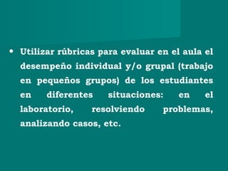 • Utilizar rúbricas para evaluar en el aula el
desempeño individual y/o grupal (trabajo
en pequeños grupos) de los estudiantes
en diferentes situaciones: en el
laboratorio, resolviendo problemas,
analizando casos, etc.
 