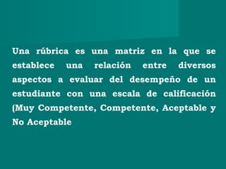 Una rúbrica es una matriz en la que se
establece una relación entre diversos
aspectos a evaluar del desempeño de un
estudiante con una escala de calificación
(Muy Competente, Competente, Aceptable y
No Aceptable
 