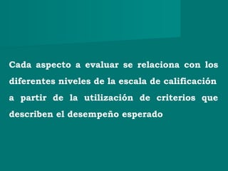 Cada aspecto a evaluar se relaciona con los
diferentes niveles de la escala de calificación
a partir de la utilización de criterios que
describen el desempeño esperado
 