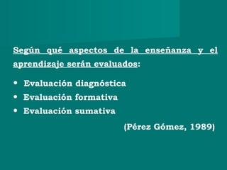 Según qué aspectos de la enseñanza y el
aprendizaje serán evaluados:
• Evaluación diagnóstica
• Evaluación formativa
• Evaluación sumativa
(Pérez Gómez, 1989)
 