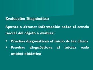 Evaluación Diagnóstica:
Apunta a obtener información sobre el estado
inicial del objeto a evaluar:
• Pruebas diagnósticas al inicio de las clases
• Pruebas diagnósticas al iniciar cada
unidad didáctica
 