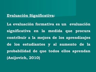 Evaluación Significativa:
La evaluación formativa es un evaluación
significativa en la medida que procura
contribuir a la mejora de los aprendizajes
de los estudiantes y al aumento de la
probabilidad de que todos ellos aprendan
(Anijovich, 2010)
 