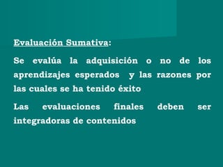 Evaluación Sumativa:
Se evalúa la adquisición o no de los
aprendizajes esperados y las razones por
las cuales se ha tenido éxito
Las evaluaciones finales deben ser
integradoras de contenidos
 
