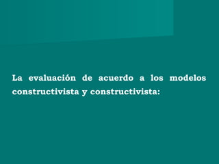 La evaluación de acuerdo a los modelos
constructivista y constructivista:
 