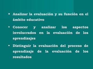 • Analizar la evaluación y su función en el
ámbito educativo
• Conocer y analizar los aspectos
involucrados en la evaluación de los
aprendizajes
• Distinguir la evaluación del proceso de
aprendizaje de la evaluación de los
resultados
 